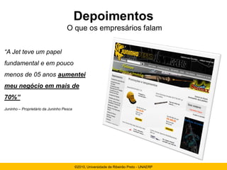 Depoimentos
                                    O que os empresários falam


“A Jet teve um papel
fundamental e em pouco
menos de 05 anos aumentei
meu negócio em mais de
70%”
Juninho – Proprietário da Juninho Pesca




                                          ©2010, Universidade de Ribeirão Preto - UNAERP
 