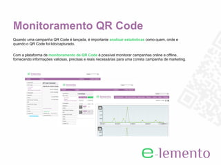 Monitoramento QR Code
Quando uma campanha QR Code é lançada, é importante analisar estatísticas como quem, onde e
quando o QR Code foi lido/capturado.


Com a plataforma de monitoramento de QR Code é possível monitorar campanhas online e offline,
fornecendo informações valiosas, precisas e reais necessárias para uma correta campanha de marketing.
 