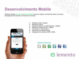 Desenvolvimento Mobile
Obtenha soluções inovadoras e personalizadas para seu negócio, incorporando todos os recursos
tecnológicos mais recentes e funcionais do mercado.




                                       ●   Websites mobile / desktop
                                       ●   Aplicativos nativos
                                       ●   Sistemas híbridos com CMS (Desktop + Mobile)
                                       ●   Aplicativos híbridos (online + offline)
                                       ●   E-commerce + M-commerce
                                       ●   Aplicativos para Redes Sociais
                                       ●   Integração com sistemas (ERP e CRM)




                                                    Múltiplas Plataformas
 