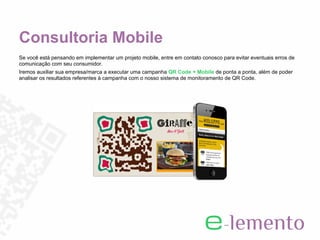Consultoria Mobile
Se você está pensando em implementar um projeto mobile, entre em contato conosco para evitar eventuais erros de
comunicação com seu consumidor.
Iremos auxiliar sua empresa/marca a executar uma campanha QR Code + Mobile de ponta a ponta, além de poder
analisar os resultados referentes à campanha com o nosso sistema de monitoramento de QR Code.
 