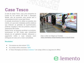Case Tesco
A rede de varejo Tesco, criou uma campanha na
Coréia do Sul usando QR Code e Aplicação
Mobile, afim de aumentar suas vendas sem a
necessidade de abrir novas lojas físicas.
A solução encontrada foi utilizar as paredes dos
metrôs, em que eram instaladas painéis estáticos
que imitavam as gôndolas de supermercados,
podendo visualizar a foto dos produtos, preços e
respectivos QR Codes.
Dessa forma, as pessoas escolhiam os produtos,
escaneavam os QR Codes pelo smartphone
através de um aplicativo indicado, efetuavam o
pagamento online e suas compras eram                 Veja o vídeo na íntegra no Youtube:
entregues em casa com a maior comodidade.            Tesco Homeplus Virtual Subway Store in South Korea

Resultados:

 ●    Os acessos ao site subiram 76%
 ●    As vendas online cresceram 130%
 ●    A Tesco Homeplus se tornou a número 1 em varejo online e a segunda em offline.
 