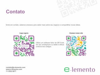 Contato

Entre em contato, estamos ansiosos para saber mais sobre seu negócio e compartilhar novas idéias.



                 Ligue agora                                                      Acesse nosso site




                                      Utilize um software leitor de QR Code
                                      em seu smartphone ou tablet e efetue
                                      a leitura dos códigos.




contato@e-lemento.com
www.e-lemento.com
11.3522.5677
 