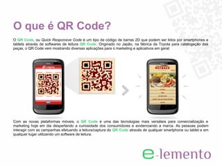 O que é QR Code?
O QR Code, ou Quick Responsive Code é um tipo de código de barras 2D que podem ser lidos por smartphones e
tablets através de softwares de leitura QR Code. Originado no Japão, na fábrica da Toyota para catalogação das
peças, o QR Code vem mostrando diversas aplicações para o marketing e aplicativos em geral.




Com as novas plataformas móveis, o QR Code é uma das tecnologias mais versáteis para comercialização e
marketing hoje em dia despertando a curiosidade dos consumidores e evidenciando a marca. As pessoas podem
interagir com as campanhas efetuando a leitura/captura do QR Code através de qualquer smartphone ou tablet e em
qualquer lugar utilizando um software de leitura.
 