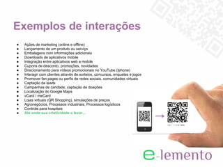 Exemplos de interações
●   Ações de marketing (online e offline)
●   Lançamento de um produto ou serviço
●   Embalagens com informações adicionais
●   Downloads de aplicativos mobile
●   Integração entre aplicativos web e mobile
●   Cupons de desconto, promoções, novidades
●   Direcionamento para vídeos promocionais no YouTube (Iphone)
●   Interagir com clientes através de sorteios, concursos, enquetes e jogos
●   Promover fan pages ou perfis de redes sociais, comunidades virtuais
●   Captação de leads
●   Campanhas de caridade, captação de doações
●   Localização do Google Maps
●   vCard / meCard
●   Lojas virtuais (QR Shopping), simulações de preços
●   Agronegócios, Processos industriais, Processos logísticos
●   Controle para hospitais
●   Até onde sua criatividade o levar...
 