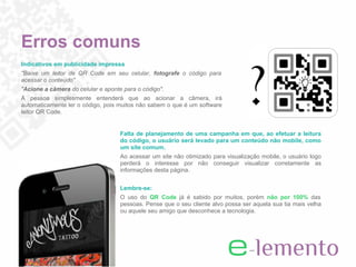 Erros comuns
Indicativos em publicidade impressa
"Baixe um leitor de QR Code em seu celular, fotografe o código para
acessar o conteúdo"
"Acione a câmera do celular e aponte para o código".
A pessoa simplesmente entenderá que ao acionar a câmera, irá
automaticamente ler o código, pois muitos não sabem o que é um software
leitor QR Code.


                                    Falta de planejamento de uma campanha em que, ao efetuar a leitura
                                    do código, o usuário será levado para um conteúdo não mobile, como
                                    um site comum.
                                    Ao acessar um site não otimizado para visualização mobile, o usuário logo
                                    perderá o interesse por não conseguir visualizar corretamente as
                                    informações desta página.


                                    Lembre-se:
                                    O uso do QR Code já é sabido por muitos, porém não por 100% das
                                    pessoas. Pense que o seu cliente alvo possa ser aquela sua tia mais velha
                                    ou aquele seu amigo que desconhece a tecnologia.
 