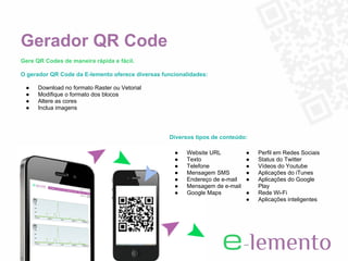 Gerador QR Code
Gere QR Codes de maneira rápida e fácil.

O gerador QR Code da E-lemento oferece diversas funcionalidades:

 ●    Download no formato Raster ou Vetorial
 ●    Modifique o formato dos blocos
 ●    Altere as cores
 ●    Inclua imagens




                                                  Diversos tipos de conteúdo:

                                                    ●   Website URL          ●   Perfil em Redes Sociais
                                                    ●   Texto                ●   Status do Twitter
                                                    ●   Telefone             ●   Vídeos do Youtube
                                                    ●   Mensagem SMS         ●   Aplicações do iTunes
                                                    ●   Endereço de e-mail   ●   Aplicações do Google
                                                    ●   Mensagem de e-mail       Play
                                                    ●   Google Maps          ●   Rede Wi-Fi
                                                                             ●   Aplicações inteligentes
 