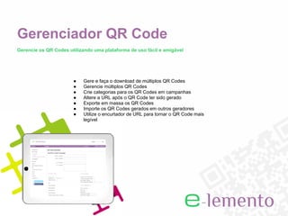 Gerenciador QR Code
Gerencie os QR Codes utilizando uma plataforma de uso fácil e amigável




                       ●   Gere e faça o download de múltiplos QR Codes
                       ●   Gerencie múltiplos QR Codes
                       ●   Crie categorias para os QR Codes em campanhas
                       ●   Altere a URL após o QR Code ter sido gerado
                       ●   Exporte em massa os QR Codes
                       ●   Importe os QR Codes gerados em outros geradores
                       ●   Utilize o encurtador de URL para tornar o QR Code mais
                           legível
 
