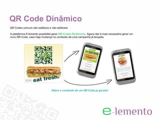 QR Code Dinâmico
QR Codes comuns são estáticos e não editáveis.

A plataforma E-lemento possibilita gerar QR Codes Dinâmicos. Agora não é mais necessário gerar um
novo QR Code, caso haja mudança no conteúdo de uma campanha já lançada.




                                Altere o conteúdo de um QR Code já gerado!
 