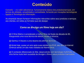 Conteúdo
As empresas devem fornecer informações relevantes sobre seus produtos e serviços
aos clientes, em todos os formatos que ele desejar.
@ O filme Matrix é considerado o melhor filme de ficção da década de 90,
inaugurando uma nova técnica de efeitos visuais e sonoros.
@ Ganhou 4 Oscars e uma dezena de prêmios técnicos.
@ Ainda hoje, quase um ano após suas estréia nos EUA, seu Site na Internet
continua sendo um dos mais visitados da Warner Bros.
@ O conteúdo diferenciado do Site, desenvolvido com tecnologia multimídia, foi
uma forma muito bem sucedida de divulgar o filme e seus produtos licenciados.
Como se divulga um filme hoje em dia?
Conceito - é o valor adicional ao funcionamento básico dos produtos/serviços, em
termos de utilidade, versatilidade e comodidade, fornecido por inovações tecnológicas
ligadas à Tecnologia da Informação.
 