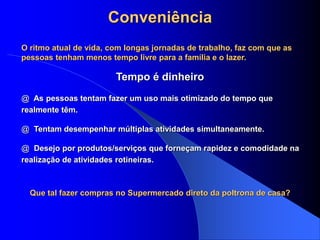 Conveniência
O ritmo atual de vida, com longas jornadas de trabalho, faz com que as
pessoas tenham menos tempo livre para a família e o lazer.
@ As pessoas tentam fazer um uso mais otimizado do tempo que
realmente têm.
@ Tentam desempenhar múltiplas atividades simultaneamente.
@ Desejo por produtos/serviços que forneçam rapidez e comodidade na
realização de atividades rotineiras.
Tempo é dinheiro
Que tal fazer compras no Supermercado direto da poltrona de casa?
 