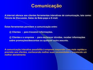Comunicação
Estas ferramentas permitem a comunicação entre:
@ Clientes - para trocarem informações.
@ Clientes e a empresa - para esclarecer dúvidas, receber informações
sobre promoções/descontos ou qualquer outro assunto.
A Internet oferece aos clientes ferramentas interativas de comunicação, tais como:
Fóruns de Discussão, Salas de Bate-papo e E-mail.
A comunicação interativa possibilita à empresa responder com mais rapidez e
precisão aos clientes, conhecendo melhor suas necessidades e prestando um
melhor atendimento
 