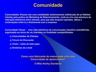 Comunidade
Comunidade Virtual - uma rede eletrônica de comunicação interativa autodefinida,
organizada em torno de um interesse ou finalidade compartilhados.
@ Comunidades de Clientes
@ Fóruns de Discussão
@ Chats – salas de bate papo
@ Diretórios de e-mail
Comunidades Virtuais são uma modalidade extremamente sofisticada de se fidelizar
clientes pela prática do Marketing de Relacionamento, onde se cria uma estrutura de
interação eletrônica entre clientes, para que eles troquem opiniões, idéias e
reclamações entre si e diretamente com a empresa.
Como uma fabricante de motos pode criar uma
Comunidade de apaixonados?
O Mito Harley Davidson
 