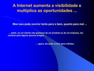 A Internet aumenta a visibilidade e
multiplica as oportunidades ...
Mas isso pode ocorrer tanto para o bem, quanto para mal ...
... antes, se um cliente não gostasse de um produto ou de um empresa, ele
contava para alguns poucos amigos ...
... agora, ele pode contar para milhões.
 