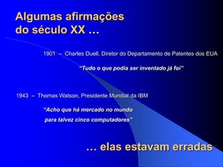Algumas afirmações
do século XX …
1901 – Charles Duell, Diretor do Departamento de Patentes dos EUA
“Tudo o que podia ser inventado já foi”
1943 – Thomas Watson, Presidente Mundial da IBM
“Acho que há mercado no mundo
para talvez cinco computadores”
… elas estavam erradas
 