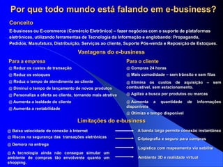 Por que todo mundo está falando em e-business?
E-business ou E-commerce (Comércio Eletrônico) – fazer negócios com o suporte de plataformas
eletrônicas, utilizando ferramentas de Tecnologia da Informação e englobando: Propaganda,
Pedidos, Manufatura, Distribuição, Serviços ao cliente, Suporte Pós-venda e Reposição de Estoques.
Conceito
Vantagens do e-business
Limitações do e-business
@ Reduz os custos de transação
@ Reduz os estoques
@ Reduz o tempo de atendimento ao cliente
@ Diminui o tempo de lançamento de novos produtos
@ Personaliza a oferta ao cliente, tornando mais atrativa
@ Aumenta a lealdade do cliente
@ Aumenta a rentabilidade
Para a empresa Para o cliente
@ Compras 24 horas
@ Mais comodidade – sem trânsito e sem filas
@ Elimina os custos de aquisição – sem
combustível, sem estacionamento.
@ Agiliza a busca por produtos ou marcas
@ Aumenta a quantidade de informações
disponíveis
@ Otimiza o tempo disponível
@ Baixa velocidade de conexão à Internet A banda larga permite conexão instantânea
@ Riscos na segurança das transações eletrônicas
@ Demora na entrega
@ A tecnologia ainda não consegue simular um
ambiente de compras tão envolvente quanto um
shopping.
Criptografia e seguro para compras
Logística com mapeamento via satélite
Ambiente 3D e realidade virtual
 