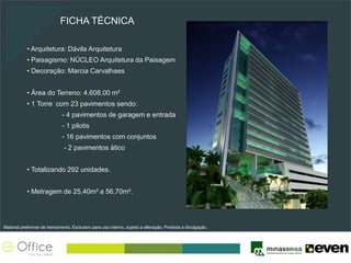 FICHA TÉCNICA

            • Arquitetura: Dávila Arquitetura
            • Paisagismo: NÚCLEO Arquitetura da Paisagem
            • Decoração: Marcia Carvalhaes


            • Área do Terreno: 4.608,00 m²
            • 1 Torre com 23 pavimentos sendo:
                              - 4 pavimentos de garagem e entrada
                              - 1 pilotis
                              - 16 pavimentos com conjuntos
                               - 2 pavimentos ático


            • Totalizando 292 unidades.


            • Metragem de 25,40m² a 56,70m².




Material preliminar de treinamento. Exclusivo para uso interno, sujeito a alteração. Proibida a divulgação.
 