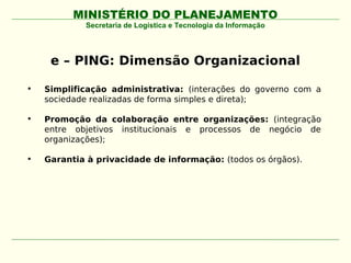 MINISTÉRIO DO PLANEJAMENTO
             Secretaria de Logística e Tecnologia da Informação




     e – PING: Dimensão Organizacional

•   Simplificação administrativa: (interações do governo com a
    sociedade realizadas de forma simples e direta);

•   Promoção da colaboração entre organizações: (integração
    entre objetivos institucionais e processos de negócio de
    organizações);

•   Garantia à privacidade de informação: (todos os órgãos).
 