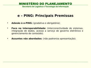 MINISTÉRIO DO PLANEJAMENTO
             Secretaria de Logística e Tecnologia da Informação




         e – PING: Principais Premissas

•   Adesão à e-PING: (gradativa e obrigatória);

•   Foco na interoperabilidade: (interconectividade de sistemas,
    integração de dados, acesso a serviço de governo eletrônico e
    gerenciamento de conteúdo);

•   Assuntos não abordados: (não padroniza apresentação).
 