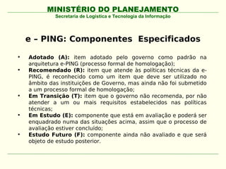 MINISTÉRIO DO PLANEJAMENTO
             Secretaria de Logística e Tecnologia da Informação




    e – PING: Componentes Especificados

•   Adotado (A): item adotado pelo governo como padrão na
    arquitetura e-PING (processo formal de homologação);
•   Recomendado (R): item que atende às políticas técnicas da e-
    PING, é reconhecido como um item que deve ser utilizado no
    âmbito das instituições de Governo, mas ainda não foi submetido
    a um processo formal de homologação;
•   Em Transição (T): item que o governo não recomenda, por não
    atender a um ou mais requisitos estabelecidos nas políticas
    técnicas;
•   Em Estudo (E): componente que está em avaliação e poderá ser
    enquadrado numa das situações acima, assim que o processo de
    avaliação estiver concluído;
•   Estudo Futuro (F): componente ainda não avaliado e que será
    objeto de estudo posterior.
 