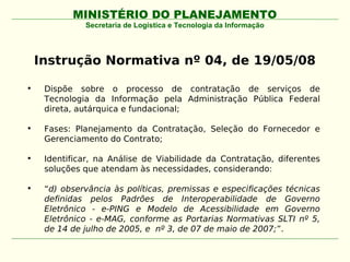 MINISTÉRIO DO PLANEJAMENTO
              Secretaria de Logística e Tecnologia da Informação




    Instrução Normativa nº 04, de 19/05/08

•    Dispõe sobre o processo de contratação de serviços de
     Tecnologia da Informação pela Administração Pública Federal
     direta, autárquica e fundacional;

•    Fases: Planejamento da Contratação, Seleção do Fornecedor e
     Gerenciamento do Contrato;

•    Identificar, na Análise de Viabilidade da Contratação, diferentes
     soluções que atendam às necessidades, considerando:

•    “d) observância às políticas, premissas e especificações técnicas
     definidas pelos Padrões de Interoperabilidade de Governo
     Eletrônico - e-PING e Modelo de Acessibilidade em Governo
     Eletrônico - e-MAG, conforme as Portarias Normativas SLTI nº 5,
     de 14 de julho de 2005, e nº 3, de 07 de maio de 2007;”.
 