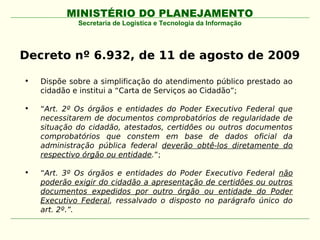 MINISTÉRIO DO PLANEJAMENTO
             Secretaria de Logística e Tecnologia da Informação




Decreto nº 6.932, de 11 de agosto de 2009

•   Dispõe sobre a simplificação do atendimento público prestado ao
    cidadão e institui a “Carta de Serviços ao Cidadão”;

•   “Art. 2º Os órgãos e entidades do Poder Executivo Federal que
    necessitarem de documentos comprobatórios de regularidade de
    situação do cidadão, atestados, certidões ou outros documentos
    comprobatórios que constem em base de dados oficial da
    administração pública federal deverão obtê-los diretamente do
    respectivo órgão ou entidade.”;

•   “Art. 3º Os órgãos e entidades do Poder Executivo Federal não
    poderão exigir do cidadão a apresentação de certidões ou outros
    documentos expedidos por outro órgão ou entidade do Poder
    Executivo Federal, ressalvado o disposto no parágrafo único do
    art. 2º.”.
 