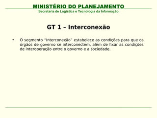 MINISTÉRIO DO PLANEJAMENTO
             Secretaria de Logística e Tecnologia da Informação




                  GT 1 – Interconexão

•   O segmento “Interconexão” estabelece as condições para que os
    órgãos de governo se interconectem, além de fixar as condições
    de interoperação entre o governo e a sociedade.
 