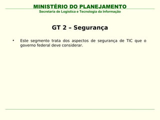 MINISTÉRIO DO PLANEJAMENTO
            Secretaria de Logística e Tecnologia da Informação




                   GT 2 – Segurança

•   Este segmento trata dos aspectos de segurança de TIC que o
    governo federal deve considerar.
 