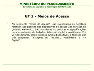 MINISTÉRIO DO PLANEJAMENTO
             Secretaria de Logística e Tecnologia da Informação




               GT 3 – Meios de Acesso

•   No segmento “Meios de Acesso”, são explicitadas as questões
    relativas aos padrões dos dispositivos de acesso aos serviços de
    governo eletrônico. São abordadas as políticas e especificações
    para as estações de trabalho, televisão digital e mobilidade. Em
    versões futuras, serão tratados outros dispositivos. É formado por
    três subgrupos, “Estações de Trabalho”, “Mobilidade” e “TV
    Digital”.
 