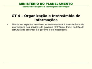 MINISTÉRIO DO PLANEJAMENTO
             Secretaria de Logística e Tecnologia da Informação




    GT 4 – Organização e Intercâmbio de
                informações
•   Aborda os aspectos relativos ao tratamento e à transferência de
    informações nos serviços de governo eletrônico. Inclui padrão de
    estrutura de assuntos de governo e de metadados.
 