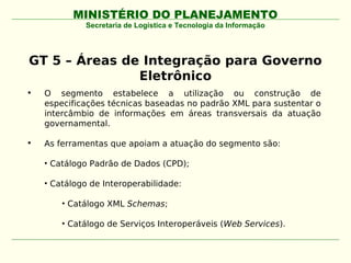 MINISTÉRIO DO PLANEJAMENTO
             Secretaria de Logística e Tecnologia da Informação




GT 5 – Áreas de Integração para Governo
               Eletrônico
•   O segmento estabelece a utilização ou construção de
    especificações técnicas baseadas no padrão XML para sustentar o
    intercâmbio de informações em áreas transversais da atuação
    governamental.

•   As ferramentas que apoiam a atuação do segmento são:

    • Catálogo Padrão de Dados (CPD);

    • Catálogo de Interoperabilidade:

        • Catálogo XML Schemas;

        • Catálogo de Serviços Interoperáveis (Web Services).
 