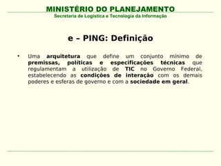 MINISTÉRIO DO PLANEJAMENTO
            Secretaria de Logística e Tecnologia da Informação




                  e – PING: Definição

•   Uma arquitetura que define um conjunto mínimo de
    premissas, políticas e especificações técnicas que
    regulamentam a utilização de TIC no Governo Federal,
    estabelecendo as condições de interação com os demais
    poderes e esferas de governo e com a sociedade em geral.
 