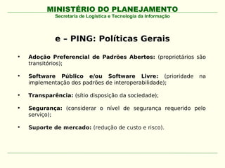 MINISTÉRIO DO PLANEJAMENTO
             Secretaria de Logística e Tecnologia da Informação




             e – PING: Políticas Gerais

•   Adoção Preferencial de Padrões Abertos: (proprietários são
    transitórios);

•   Software Público e/ou Software Livre: (prioridade             na
    implementação dos padrões de interoperabilidade);

•   Transparência: (sítio disposição da sociedade);

•   Segurança: (considerar o nível de segurança requerido pelo
    serviço);

•   Suporte de mercado: (redução de custo e risco).
 