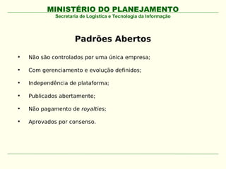 MINISTÉRIO DO PLANEJAMENTO
             Secretaria de Logística e Tecnologia da Informação




                     Padrões Abertos

•   Não são controlados por uma única empresa;

•   Com gerenciamento e evolução definidos;

•   Independência de plataforma;

•   Publicados abertamente;

•   Não pagamento de royalties;

•   Aprovados por consenso.
 