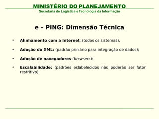 MINISTÉRIO DO PLANEJAMENTO
             Secretaria de Logística e Tecnologia da Informação




           e – PING: Dimensão Técnica

•   Alinhamento com a Internet: (todos os sistemas);

•   Adoção do XML: (padrão primário para integração de dados);

•   Adoção de navegadores (browsers);

•   Escalabilidade: (padrões estabelecidos não poderão ser fator
    restritivo).
 