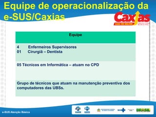 e-SUS Atenção Básica
Equipe de operacionalização da
e-SUS/Caxias
Equipe
4 Enfermeiros Supervisores
01 Cirurgiã – Dentista
05 Técnicos em Informática – atuam no CPD
Grupo de técnicos que atuam na manutenção preventiva dos
computadores das UBSs.
 