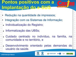 e-SUS Atenção Básica
Pontos positivos com a
Implantação do e-SUS
• Redução na quantidade de impressos;
• Integração com os Sistemas de Informação;
 Individualização do Registro;
 Informatização das UBSs;
 Cuidado centrado no indivíduo, na família, na
comunidade e no território, e
 Desenvolvimento orientado pelas demandas do
usuário da saúde.
 