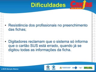 e-SUS Atenção Básica
Dificuldades
• Resistência dos profissionais no preenchimento
das fichas;
• Digitadores reclamam que o sistema só informa
que o cartão SUS está errado, quando já se
digitou todas as informações da ficha.
 