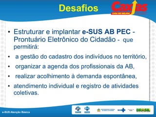 e-SUS Atenção Básica
Desafios
• Estruturar e implantar e-SUS AB PEC -
Prontuário Eletrônico do Cidadão - que
permitirá:
• a gestão do cadastro dos indivíduos no território,
• organizar a agenda dos profissionais da AB,
• realizar acolhimento à demanda espontânea,
• atendimento individual e registro de atividades
coletivas.
 