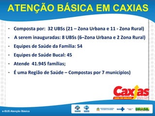 e-SUS Atenção Básica
ATENÇÃO BÁSICA EM CAXIAS
- Composta por: 32 UBSs (21 – Zona Urbana e 11 - Zona Rural)
- A serem inauguradas: 8 UBSs (6–Zona Urbana e 2 Zona Rural)
- Equipes de Saúde da Família: 54
- Equipes de Saúde Bucal: 45
- Atende 41.945 famílias;
- É uma Região de Saúde – Compostas por 7 municípios)
 