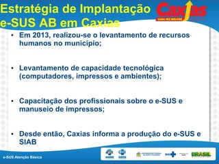 e-SUS Atenção Básica
Estratégia de Implantação
e-SUS AB em Caxias
• Em 2013, realizou-se o levantamento de recursos
humanos no município;
• Levantamento de capacidade tecnológica
(computadores, impressos e ambientes);
• Capacitação dos profissionais sobre o e-SUS e
manuseio de impressos;
• Desde então, Caxias informa a produção do e-SUS e
SIAB
 