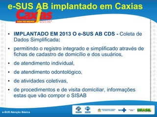 e-SUS Atenção Básica
e-SUS AB implantado em Caxias
• IMPLANTADO EM 2013 O e-SUS AB CDS - Coleta de
Dados Simplificada:
• permitindo o registro integrado e simplificado através de
fichas de cadastro de domicílio e dos usuários,
• de atendimento individual,
• de atendimento odontológico,
• de atividades coletivas,
• de procedimentos e de visita domiciliar, informações
estas que vão compor o SISAB
 