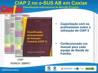 e-SUS Atenção Básica
9
• Capacitação com os
profissionais sobre a
utilização do CIAP 2
• Confeccionado um
manual para cada
equipe de Saúde da
Família.
CIAP
WONCA / SBMFC
CIAP 2 no e-SUS AB em Caxias
Classificação Internacional de Atenção Primária
 