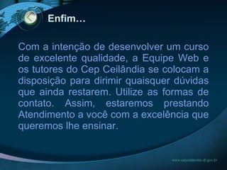 Enfim… www.cepceilandia.df.gov.br Com a intenção de desenvolver um curso de excelente qualidade, a Equipe Web e os tutores do Cep Ceilândia se colocam a disposição para dirimir quaisquer dúvidas que ainda restarem. Utilize as formas de contato. Assim, estaremos prestando Atendimento a você com a excelência que queremos lhe ensinar. 