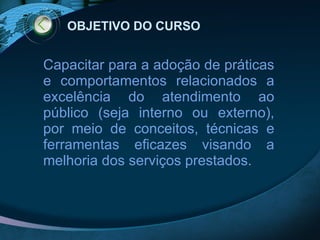 OBJETIVO DO CURSO Capacitar para a adoção de práticas e comportamentos relacionados a excelência do atendimento ao público (seja interno ou externo), por meio de conceitos, técnicas e ferramentas eficazes visando a melhoria dos serviços prestados. 