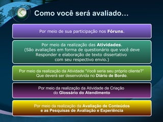 Como  você   será avaliado… Por meio de sua participação nos  Fóruns . Por meio da realização das  Atividades . (São avaliações em forma de questionário que você deve Responder e elaboração de texto dissertativo  com seu respectivo envio.) Por meio da realização da Atividade “Você seria seu próprio cliente?”  Que deverá ser desenvolvida no  Diário de Bordo . Por meio da realização da Atividade de Criação  do  Glossário do Atendimento Por meio da realização da  Avaliação de Conteúdos e as Pesquisas de Avaliação e Experiência 