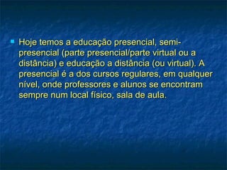    Hoje temos a educação presencial, semi-
    presencial (parte presencial/parte virtual ou a
    distância) e educação a distância (ou virtual). A
    presencial é a dos cursos regulares, em qualquer
    nível, onde professores e alunos se encontram
    sempre num local físico, sala de aula.
 