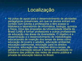 Localização
   Há polos de apoio para o desenvolvimento de atividades
    pedagógicas presenciais, em que os alunos entram em
    contato com tutores e professores e têm acesso a
    biblioteca e laboratórios de informática, biologia, química
    e física. Uma das propostas da Universidade Aberta do
    Brasil (UAB) é formar professores e outros profissionais
    de educação nas áreas da diversidade. O objetivo é a
    disseminação e o desenvolvimento de metodologias
    educacionais de inserção dos temas de áreas como
    educação de jovens e adultos, educação ambiental,
    educação patrimonial, educação para os direitos
    humanos, educação das relações étnico-raciais, de
    gênero e orientação sexual e temas da atualidade no
    cotidiano das práticas das redes de ensino pública e
    privada de educação básica no Brasil.
 