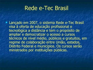 Rede e-Tec Brasil

   Lançado em 2007, o sistema Rede e-Tec Brasil
    visa à oferta de educação profissional e
    tecnológica a distância e tem o propósito de
    ampliar e democratizar o acesso a cursos
    técnicos de nível médio, públicos e gratuitos, em
    regime de colaboração entre União, estados,
    Distrito Federal e municípios. Os cursos serão
    ministrados por instituições públicas.
 