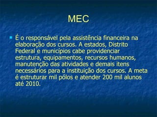 MEC
   É o responsável pela assistência financeira na
    elaboração dos cursos. A estados, Distrito
    Federal e municípios cabe providenciar
    estrutura, equipamentos, recursos humanos,
    manutenção das atividades e demais itens
    necessários para a instituição dos cursos. A meta
    é estruturar mil pólos e atender 200 mil alunos
    até 2010.
 