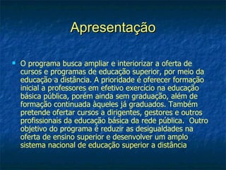 Apresentação

   O programa busca ampliar e interiorizar a oferta de
    cursos e programas de educação superior, por meio da
    educação a distância. A prioridade é oferecer formação
    inicial a professores em efetivo exercício na educação
    básica pública, porém ainda sem graduação, além de
    formação continuada àqueles já graduados. Também
    pretende ofertar cursos a dirigentes, gestores e outros
    profissionais da educação básica da rede pública. Outro
    objetivo do programa é reduzir as desigualdades na
    oferta de ensino superior e desenvolver um amplo
    sistema nacional de educação superior a distância
 